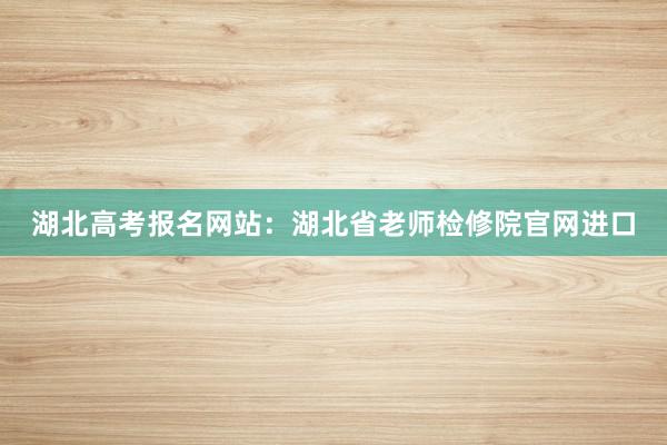 湖北高考报名网站：湖北省老师检修院官网进口