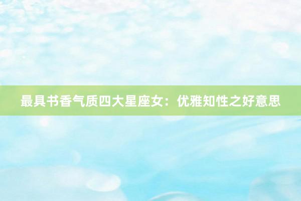 最具书香气质四大星座女：优雅知性之好意思