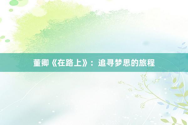董卿《在路上》：追寻梦思的旅程