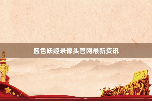 蓝色妖姬录像头官网最新资讯